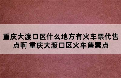 重庆大渡口区什么地方有火车票代售点啊 重庆大渡口区火车售票点